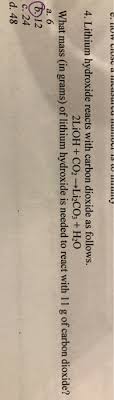 For example, lithium hydroxide reacts with carbon dioxide according to the unbalanced chemical equation :math> lioh ( s ) + co 2 ( g ) → li 2 co 3 ( s ) + h 2 o ( g ) ppose a lithium hydroxide canister contains 155 g of lioh ( s ). Solved What Mass In Grams Of Lithium Hydroxide Is Needed Chegg Com
