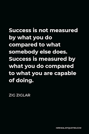 Zig Ziglar Quote Success Is Not Measured By What You Do Compared To What Somebody Else Does Success Is Measured By What You Do Compared To What You Are Capable Of Doing