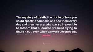 Death riddles can sound alarming to a few people but no reason to worry. Francine Prose Quote The Mystery Of Death The Riddle Of How You Could Speak To Someone And See Them Every Day And Then Never Again Was So I