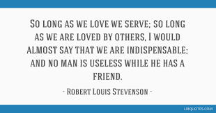 Please enjoy these quotes about indispensable and friendship from my collection of friendship related topics: So Long As We Love We Serve So Long As We Are Loved By Others I