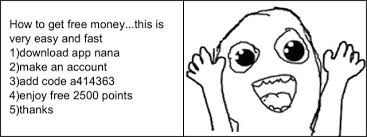 Maybe you would like to learn more about one of these? How To Get Free Money This Is Very Easy And Fast 1 Download App Nana 2 Make An Account 3 Add Code A414363 4 Enjoy Free 2500 Points 5 Thanks
