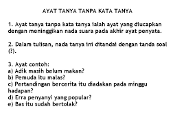 Kata tanya adalah kata yang dipakai dalam kalimat tanya untuk menanyakan sesuatu, baik itu orang/benda, perbuatan/tindakan, keadaan/situasi, dan lain sebagainya. Ayat Tanya Tanpa Kata Tanya