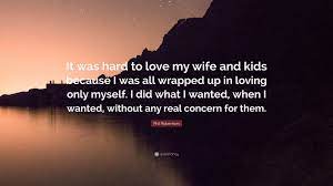 My wife and kids quote. Phil Robertson Quote It Was Hard To Love My Wife And Kids Because I Was All Wrapped Up In Loving Only Myself I Did What I Wanted When I Wan