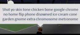 Boy, shut your bubble gum dum dum belt buckle banana truphle huned knuckle knuckle skin tone chicken bone google. Shut Yo Skin Tone Chicken Bone Google Chrome No Home Flip Phone Disowned Ice Cream Cone Garden Gnome Extra Chromosome Metronome Gocommitdie