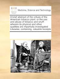 A brief abstract of the virtues of the American tobacco plant: or the use  and abuse of tobacco and snuff: wherein its physical and other qualities  are ... Likewise, containing, valuable receipts: