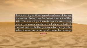 Every morning a lion wakes up and knows that it must run faster than the slowest gazelle or it will starve to death. Dan Montano Quote Every Morning In Africa A Gazelle Wakes Up It Knows It Must Run Faster Than The Fastest Lion Or It Will Be Killed Eve
