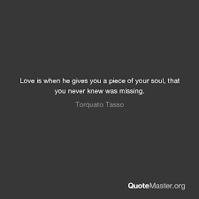 This is a quote by torquato tasso. Love Is When He Gives You A Piece Of Your Soul That You Never Knew Was Missing Torquato Tasso
