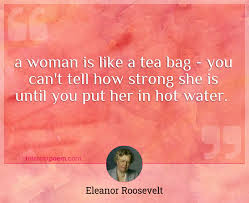 Do you have any other inspirational eleanor roosevelt quotes to add? A Woman Is Like A Tea Bag You Can T Tell How Strong She Is Until You Put Her In Hot Water