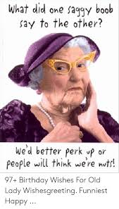 There is something sweet about greeting someone on their birthday. What Did One Sagiy Boob Say To The Other We D Better Perk Vp Or People Will Think Were Nots 97 Birthday Wishes For Old Lady Wishesgreeting Funniest Happy Birthday Meme On