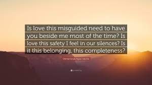 Best ★chimamanda ngozi adichie★ quotes at quotes.as. Chimamanda Ngozi Adichie Quote Is Love This Misguided Need To Have You Beside Me Most Of The Time Is Love This Safety I Feel In Our Silences Is It Th