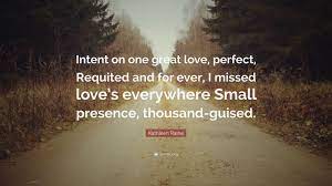 Kathleen Raine Quote: “Intent on one great love, perfect, Requited and for  ever, I missed love's everywhere Small presence, thousand-guised.”