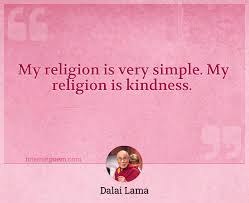 To help you on that front, below are some inspirational, wise, and helpful kindness quotes, kindness sayings, and kindness proverbs to encourage you to show more compassion for others and be a better person. My Religion Is Very Simple My Religion Is Kindness