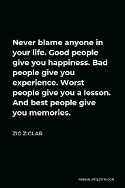 Enjoy reading and share 24 famous quotes about life lessons and experience with everyone. Zig Ziglar Quote Never Blame Anyone In Your Life Good People Give You Happiness Bad People Give You Experience Worst People Give You A Lesson And Best People Give You Memories