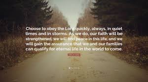 31:20.) that is to say all the faithful saints, all of those who have endured to the end, depart this life with the absolute guarantee of eternal life. Henry B Eyring Quote Choose To Obey The Lord Quickly Always In Quiet Times And In Storms As We Do Our Faith Will Be Strengthened We Will