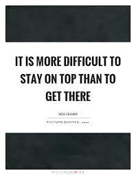 It Is More Difficult To Stay On Top Than To Get There Picture Quotes