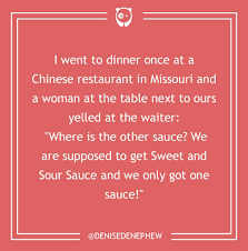 I went to a chinese restaurant. I Went To Dinner Once At A Chinese Restaurant In Missouri And A Woman At The Table Next To Ours Yelled At The Waiter Where Is The Other Sauce We Are Supposed