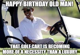 Happy Birthday Old Man That Golf Cart Is Become More Of A Necessity Than A Luxury 1 Funny Birthday Wishes You're currently using an older browser and your experience may not be optimal. happy birthday old man that golf cart