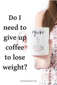 On this plan, you drink at least 3 cups (720 ml) of coffee per day, replace one meal with a green. Do I Need To Give Up Coffee To Lose Weight Wholistic Woman