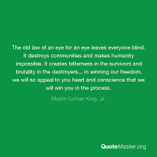 The Old Law Of An Eye For An Eye Leaves Everyone Blind It Destroys Communities And Makes Humanity Impossible It Creates Bitterness In The Survivors And Brutality In The Destroyers In Winning