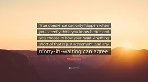 Philippa Gregory Quote: “True obedience can only happen when you secretly  think you know better, and you choose to bow your head. Anything short...”