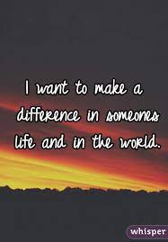 I Want To Make A Difference In Someones Life And In The World