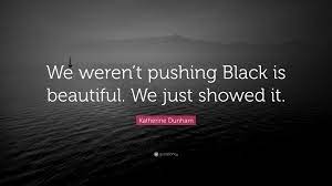 Black is beautiful from the color of my skin, to the texture of my hair to the length of my strands, to the breadth of my smile to the stride of my gait, to the span of my arms, to the depth of my bosom, to the. Katherine Dunham Quote We Weren T Pushing Black Is Beautiful We Just Showed It