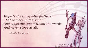 Hope' is the thing with feathers is a lyric poem in ballad meter written by american poet emily dickinson, the manuscript of this poem appears in fascicle 13, which dickinson compiled around 1861. Hope Is The Thing With Feathers That Perches In The Soul Spiritualcleansing Org Love Wisdom Inspirational Quotes Images