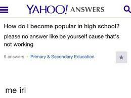 Yahoo! Answers A How Do I Become Popular In High School? Please No Answer  Like Be Yourself Cause That's Not Working 6 Answers Primary & Secondary  Education Me Irl | School Meme