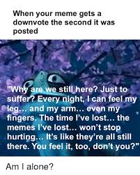 The best gifs are on giphy. When Your Meme Gets A Downvote The Second It Was Posted Why Are We Still Here Just To Suffer Every Night I Can Feel My Leg And My Arm Even My Fingers