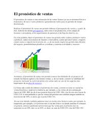 Un pronóstico de venta es la estimación o previsión de las ventas de un producto (bien o servicio) durante un determinado período futuro.la demanda de mercado para un producto es el volumen total susceptible de ser comprado por un determinado grupo de consumidores, en un área geográfica concreta, para un determinado período, en un entorno definido de marketing y bajo un específico. El Pronostico De Ventas Docsity