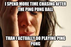 I Spend More Time Chasing After The Ping Pong Ball Than I Actually Do Playing Ping Pong First World Problems Quickmeme