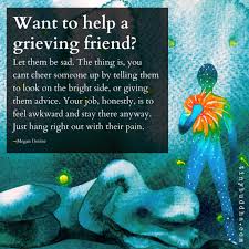 There are so many folks who show up to help during a loss, that your friend may have visitors and does not want to be rude to you or to them. Tiny Buddha On Twitter Want To Help A Grieving Friend Let Them Be Sad The Thing Is You Cant Cheer Someone Up By Telling Them To Look On The Bright Side Or