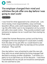 There's nothing automatic here (you cannot recall an offer rejection and assume that you will be hired), but anything is possible. When You Just Put In Your 2 Weeks Notice At Your Current Job Got Excited For Your New Job And Then Came Across This Post On Reddit Recruitinghell
