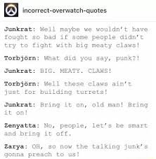 This episode is literally flawless. Incorrect Overwatch Quotes Junkrat Well Maybe We Wouldn T Have Fought So Bad If Some People Didn T Try To Fight With Big Meaty Claws Torbjorn What Did You Say Punk Junkrat Big Meaty Claws Torbjorn