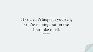 Don't you realize that the ability to laugh at yourself has to do with embracing your quirks, being okay with them precisely because they make you you, and because they are humorous (among other significant things)? 16 Deep Self Esteem Quotes Strong Love Quotes