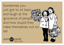 There are many cases in life where we may find ourselves looking stupid or ridiculous. Sometimes You Just Got To Sit Back And Laugh At The Ignorance Of People And How Stupid They Make Themselves Out To Be Funny Quotes Laugh At Yourself Ecards Funny