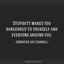 Stupidity makes you dangerous-to yourself and everyone...