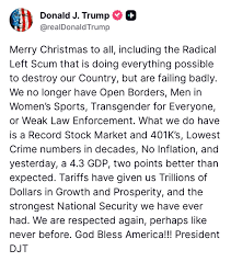 Donald - Merry Christmas to all, including the Radical Left Scum that is doing everything possible to destroy our Country, but are failing badly. We no longer have Open Borders, Men in