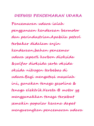 Pencemaran udara adalah kehadiran satu atau lebih substansi fisik, kimia, atau biologi di atmosfer dalam jumlah yang dapat membahayakan kesehatan manusia, hewan, dan tumbuhan, mengganggu estetika dan kenyamanan, atau merusak properti. Pendahuluan Folio Sains Pencemaran Alam Sekitar