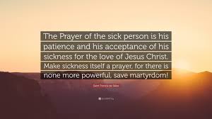 Discover and share prayer quotes for someone sick. Saint Francis De Sales Quote The Prayer Of The Sick Person Is His Patience And His Acceptance Of His Sickness For The Love Of Jesus Christ Make Sick