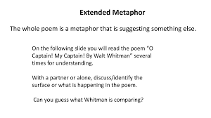 A metaphor is defined as a comparison between one thing and another without using like or as. Extended Metaphor The Whole Poem Is A Metaphor That Is Suggesting Something Else On The Following Slide You Will Read The Poem O Captain My Captain Ppt Download