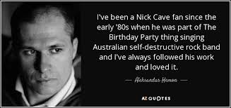 The best of nick cave quotes, as voted by quotefancy readers. Aleksandar Hemon Quote I Ve Been A Nick Cave Fan Since The Early 80s