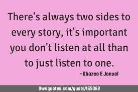 Enjoy our collection of 1000 most popular quotes selected by hundreds of voting visitors! There Are Two Sides To Every Story Quote Three Sides To Every Story Side 1 Side 2 And The Truth Inspirational Quotes Meme Generator Just Because They May Look Normal