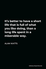 Check spelling or type a new query. Alan Watts Quote It S Better To Have A Short Life That Is Full Of What You Like Doing Than A Long Life Spent In A Miserable Way