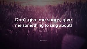 Life's a song, you don't get to rehearse, and every single verse Joss Whedon Quote Don T Give Me Songs Give Me Something To Sing About