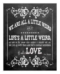 We are all a little weird and life's a little weird, and when we find someone whose weirdness is compatible with ours, we join up with them and fall in mutual weirdness and call it love. Quotes About Weirdness 90 Quotes