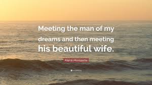 Ready to make your dreams a reality? Alanis Morissette Quote Meeting The Man Of My Dreams And Then Meeting His Beautiful Wife