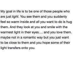 My Goal In Life Is To Be One Of Those People Who Are Just Light. You See  Them And You Suddenly Feel So Warm Inside And All You Want To Do Is