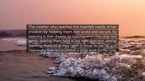 Sally Clarkson Quote The Mother Who Reaches The Heartfelt Needs Of Her Children By Helping Them Feel Loved And Secure By Believing In Their