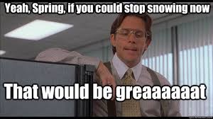 Yeah Spring If You Could Stop Snowing Now That Would Be Greaaaaaat Officespace Quickmeme